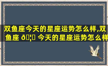 双鱼座今天的星座运势怎么样,双鱼座 🦉 今天的星座运势怎么样女生 🦅